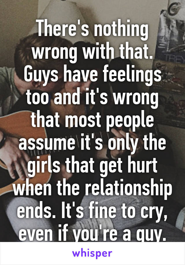 There's nothing wrong with that. Guys have feelings too and it's wrong that most people assume it's only the girls that get hurt when the relationship ends. It's fine to cry, even if you're a guy.