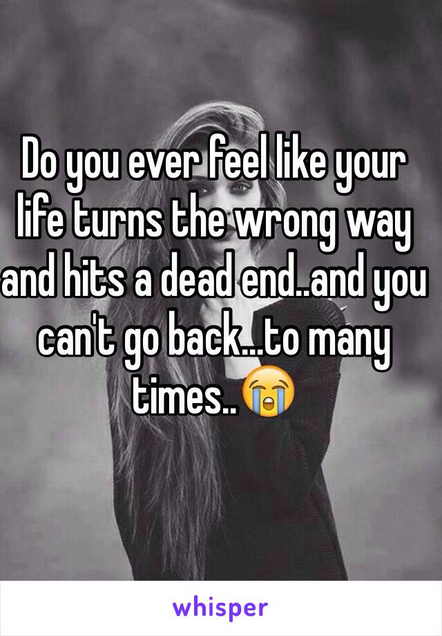 Do you ever feel like your life turns the wrong way and hits a dead end..and you can't go back...to many times..😭