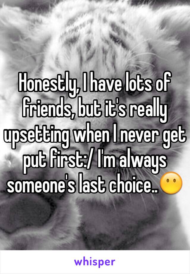 Honestly, I have lots of friends, but it's really upsetting when I never get put first:/ I'm always someone's last choice..😶