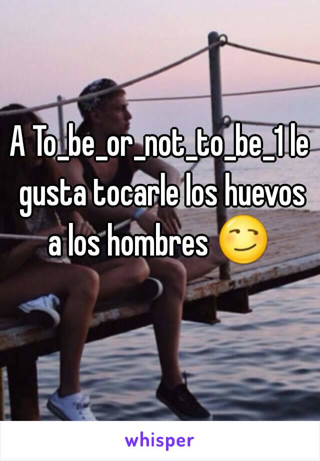 A To_be_or_not_to_be_1 le gusta tocarle los huevos a los hombres 😏  