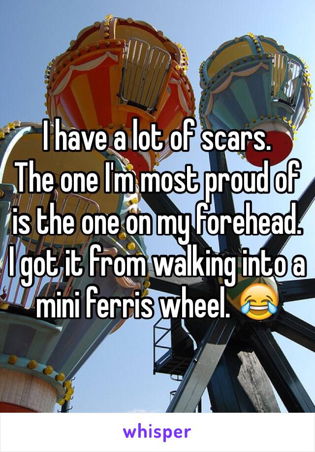 I have a lot of scars.
The one I'm most proud of is the one on my forehead.
I got it from walking into a mini ferris wheel. 😂 