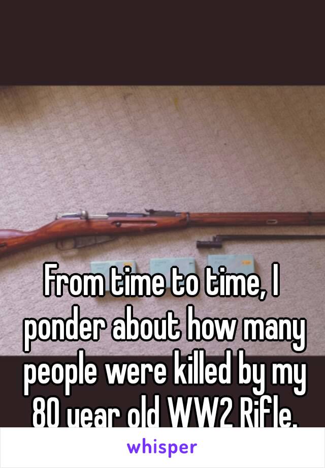 From time to time, I ponder about how many people were killed by my 80 year old WW2 Rifle.