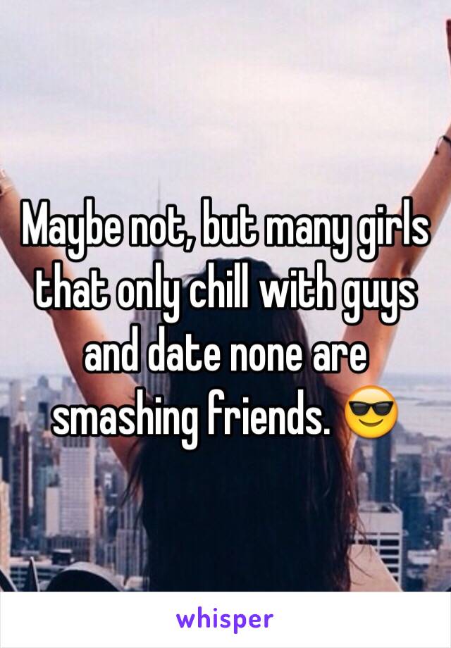 Maybe not, but many girls that only chill with guys and date none are smashing friends. 😎