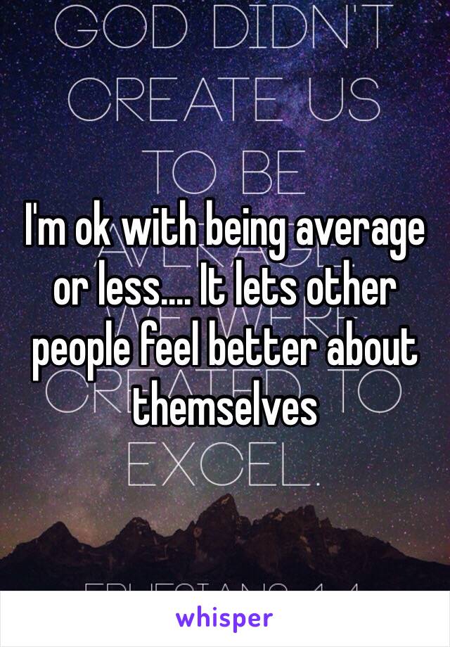 I'm ok with being average or less.... It lets other people feel better about themselves 