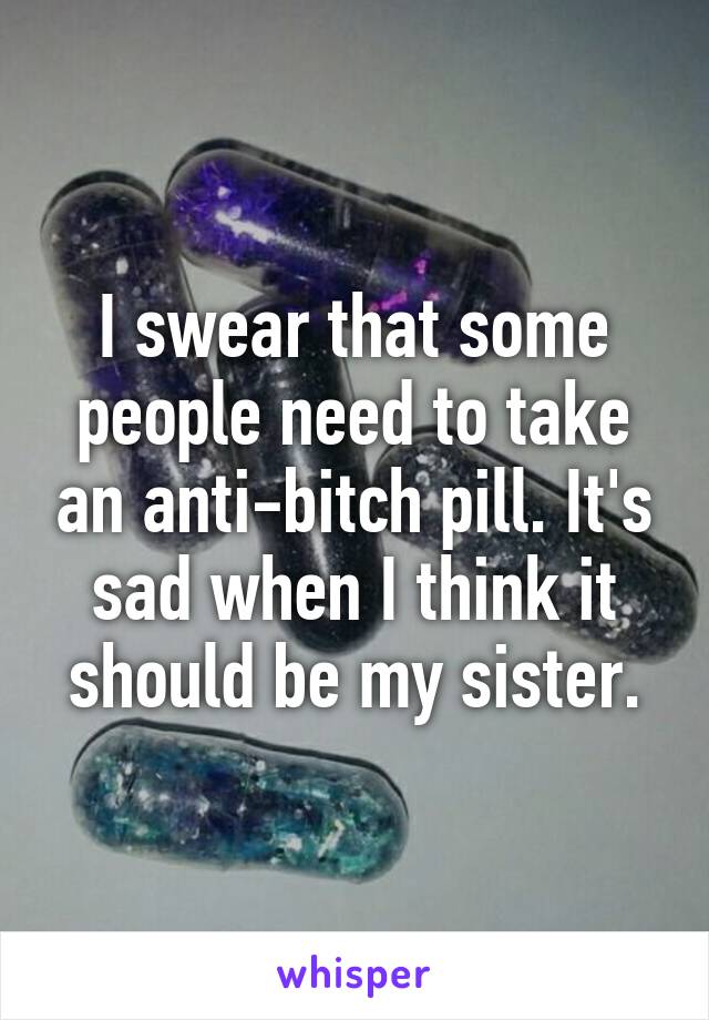 I swear that some people need to take an anti-bitch pill. It's sad when I think it should be my sister.