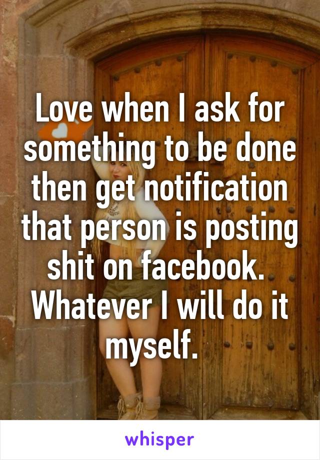 Love when I ask for something to be done then get notification that person is posting shit on facebook.  Whatever I will do it myself.  