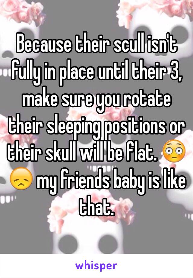 Because their scull isn't fully in place until their 3, make sure you rotate their sleeping positions or their skull will be flat. 😳😞 my friends baby is like that.