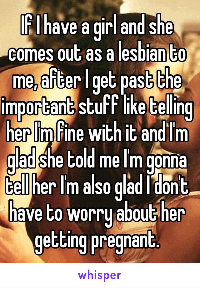 If I have a girl and she comes out as a lesbian to me, after I get past the important stuff like telling her I'm fine with it and I'm glad she told me I'm gonna tell her I'm also glad I don't have to worry about her getting pregnant.