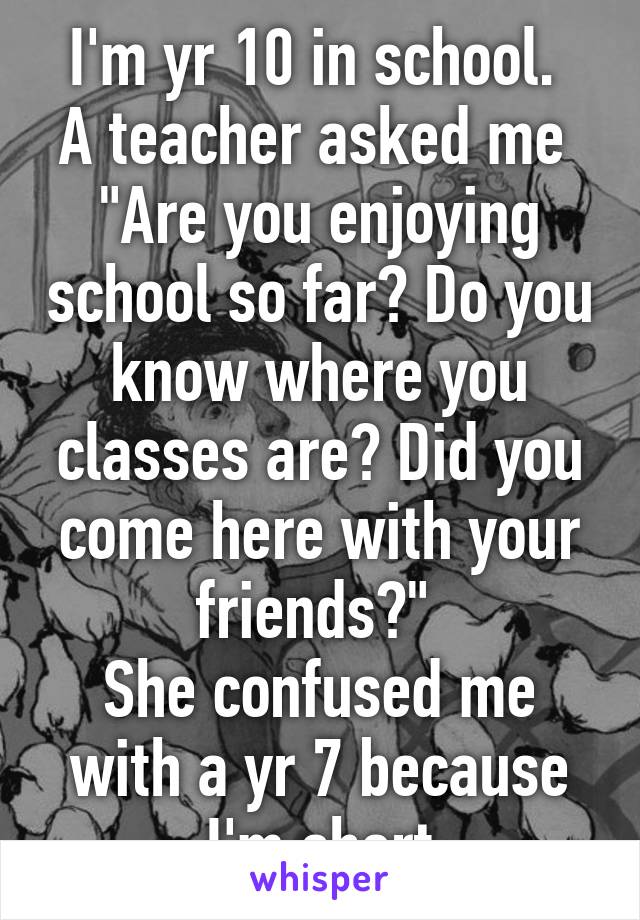 I'm yr 10 in school. 
A teacher asked me 
"Are you enjoying school so far? Do you know where you classes are? Did you come here with your friends?" 
She confused me with a yr 7 because I'm short