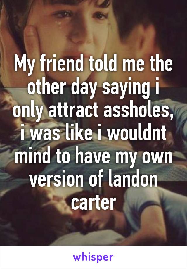 My friend told me the other day saying i only attract assholes, i was like i wouldnt mind to have my own version of landon carter