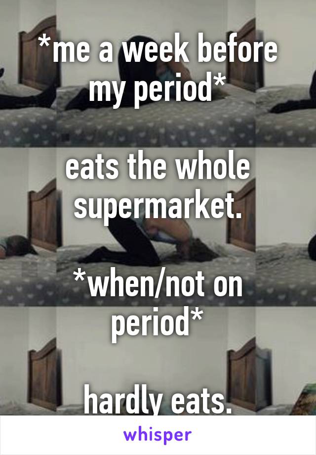 *me a week before my period*

eats the whole supermarket.

*when/not on period*

hardly eats.