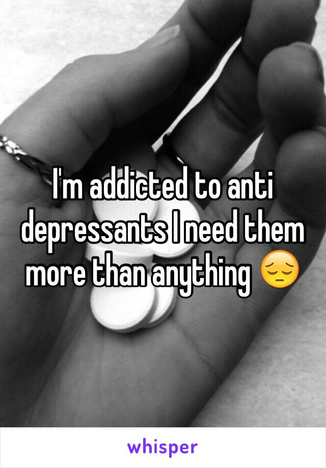 I'm addicted to anti depressants I need them more than anything 😔