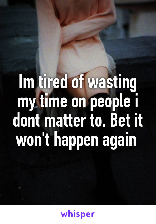 Im tired of wasting my time on people i dont matter to. Bet it won't happen again 