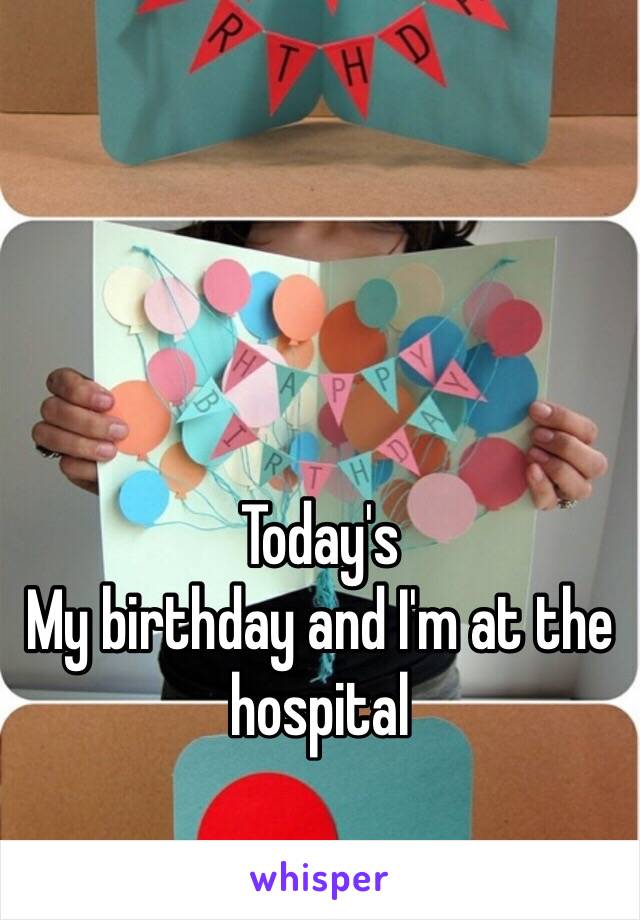 Today's 
My birthday and I'm at the hospital