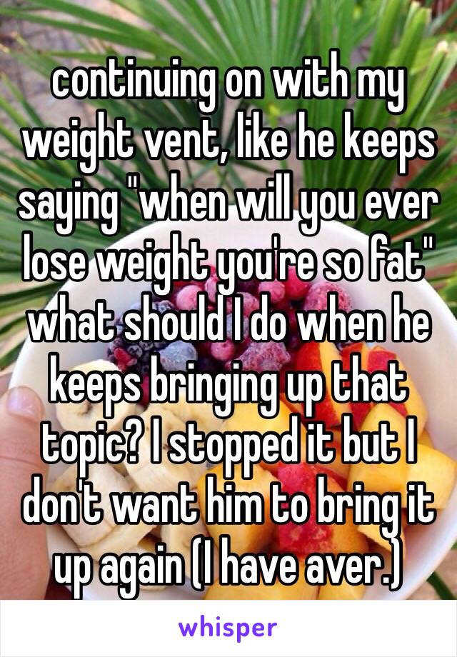 continuing on with my weight vent, like he keeps saying "when will you ever lose weight you're so fat" what should I do when he keeps bringing up that topic? I stopped it but I don't want him to bring it up again (I have aver.) 