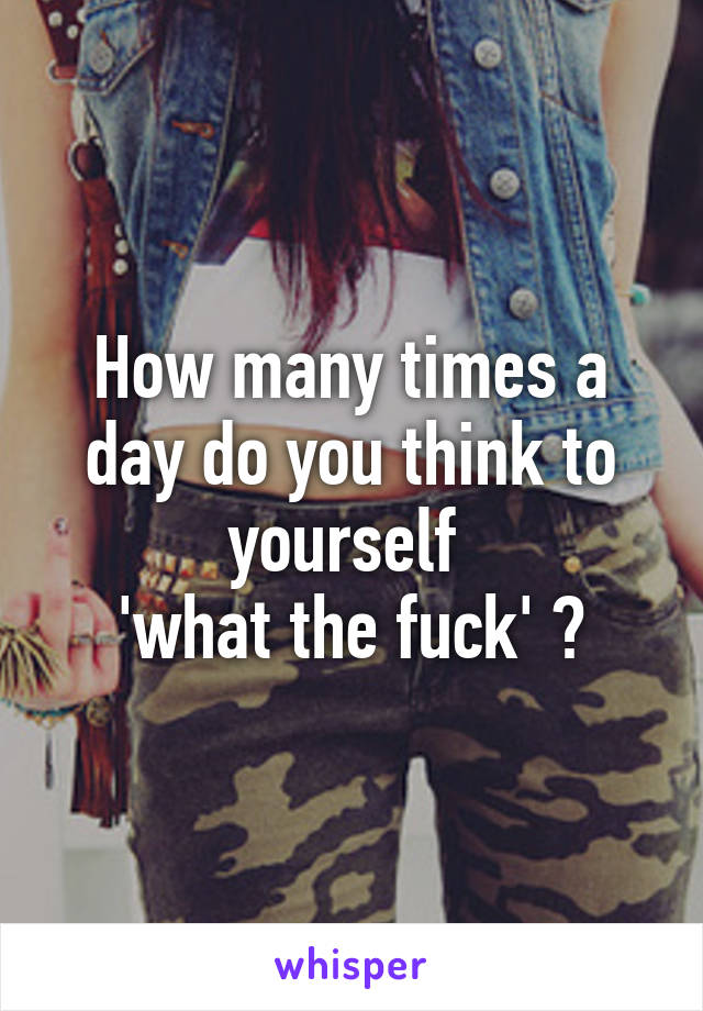 How many times a day do you think to yourself 
'what the fuck' ?