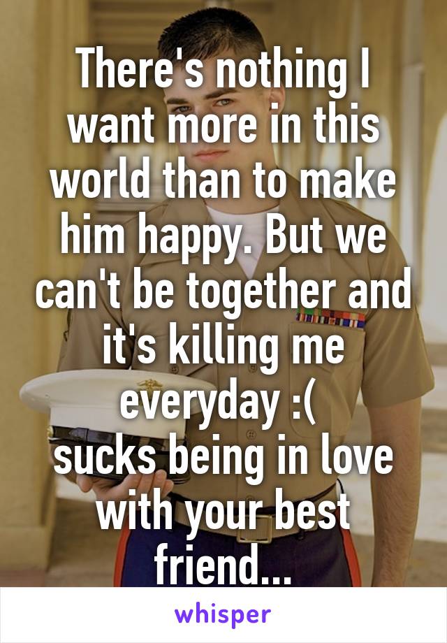 There's nothing I want more in this world than to make him happy. But we can't be together and it's killing me everyday :( 
sucks being in love with your best friend...