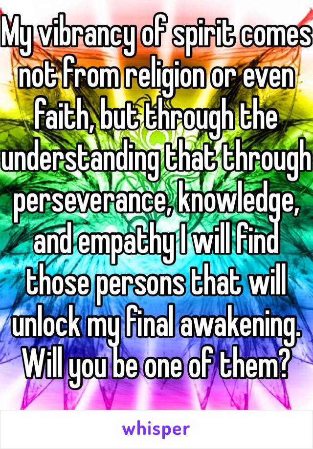 My vibrancy of spirit comes not from religion or even faith, but through the understanding that through perseverance, knowledge, and empathy I will find those persons that will unlock my final awakening.
Will you be one of them?