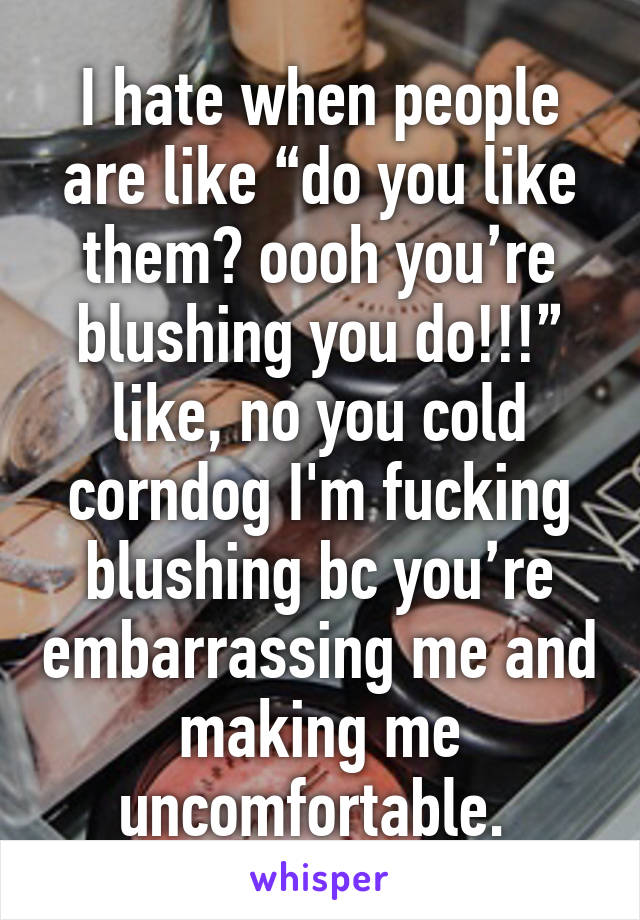 I hate when people are like “do you like them? oooh you’re blushing you do!!!” like, no you cold corndog I'm fucking blushing bc you’re embarrassing me and making me uncomfortable. 