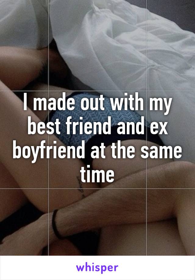 I made out with my best friend and ex boyfriend at the same time