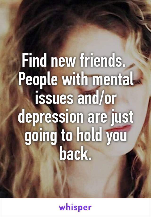 Find new friends.  People with mental issues and/or depression are just going to hold you back.