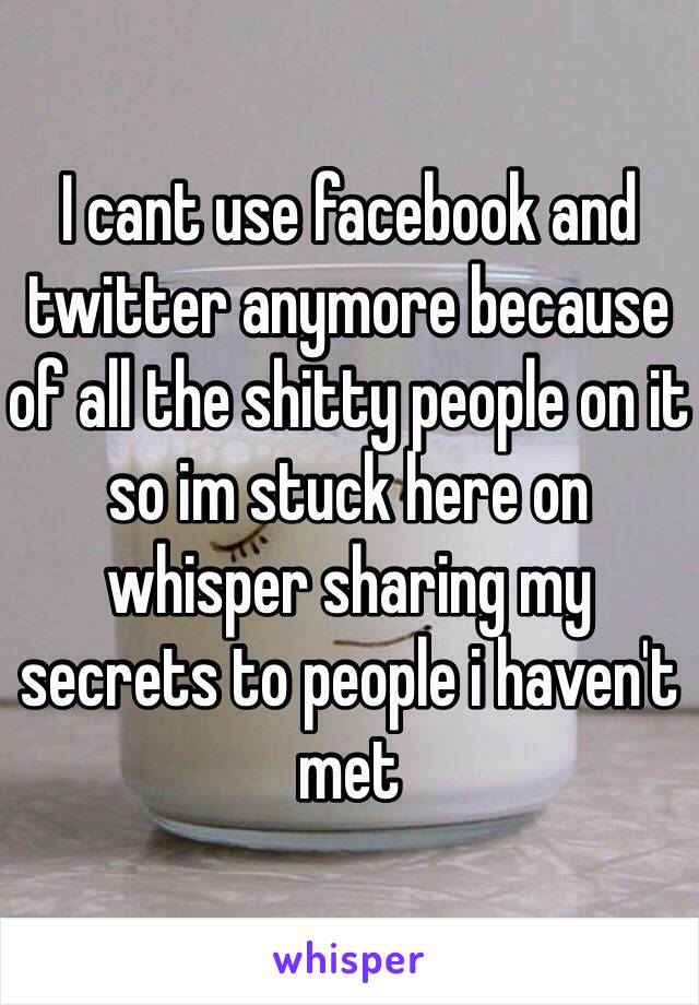 I cant use facebook and twitter anymore because of all the shitty people on it so im stuck here on whisper sharing my secrets to people i haven't met