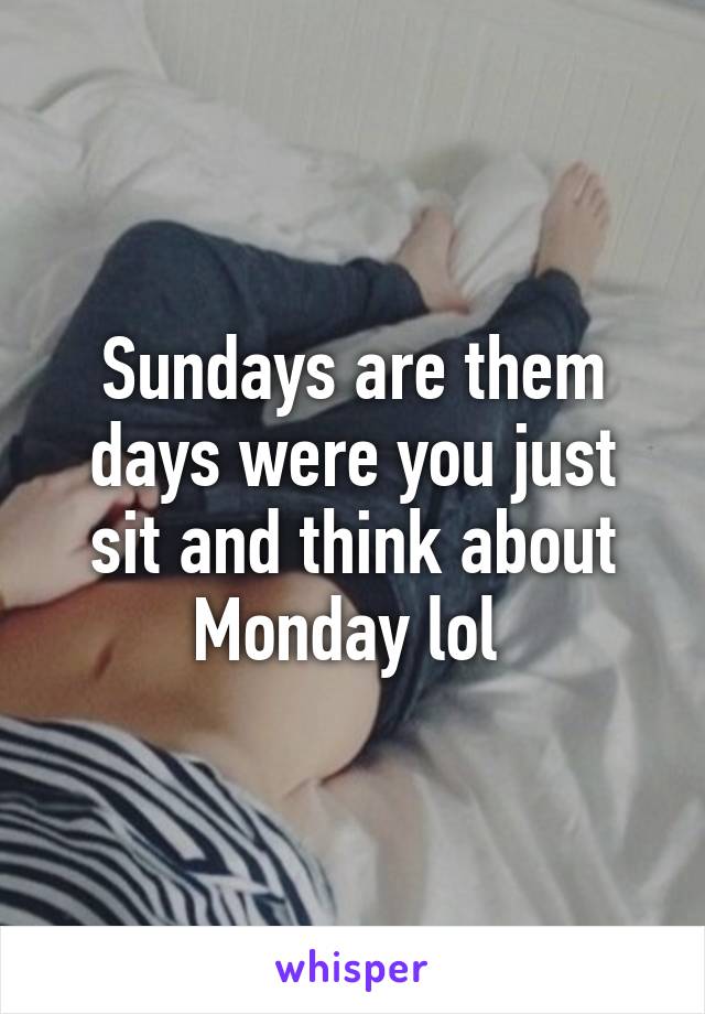 Sundays are them days were you just sit and think about Monday lol 