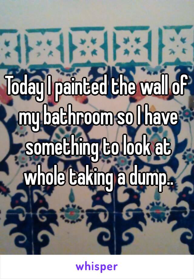 Today I painted the wall of my bathroom so I have something to look at whole taking a dump..