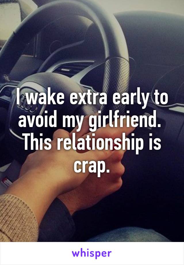 I wake extra early to avoid my girlfriend.  This relationship is crap.