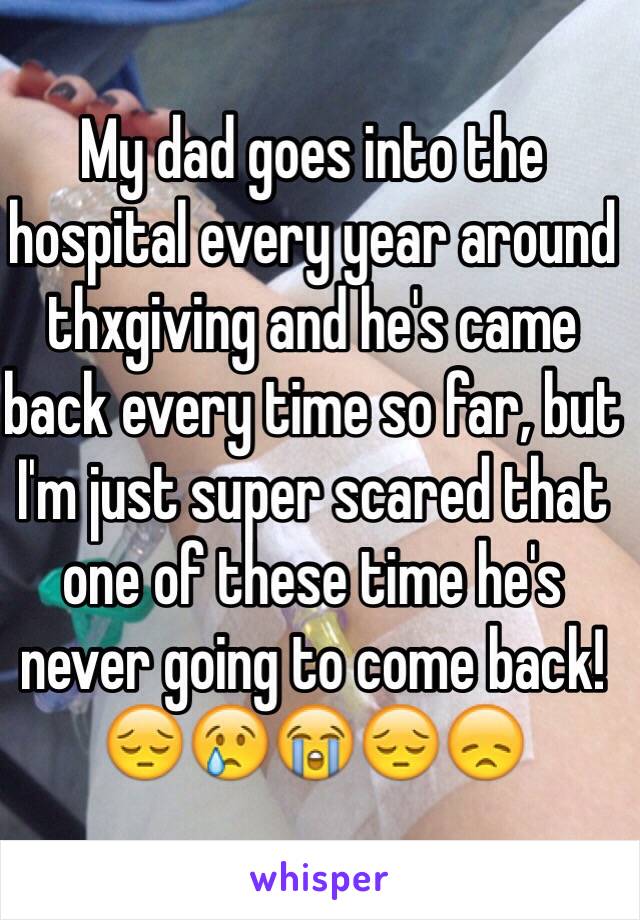 My dad goes into the hospital every year around thxgiving and he's came back every time so far, but I'm just super scared that one of these time he's never going to come back! 😔😢😭😔😞 