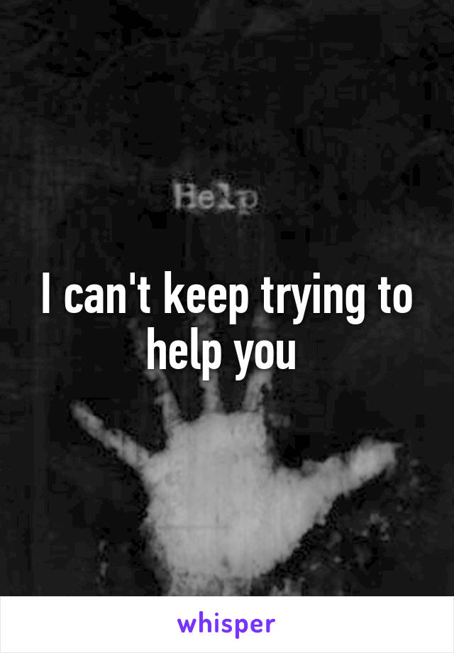 I can't keep trying to help you 