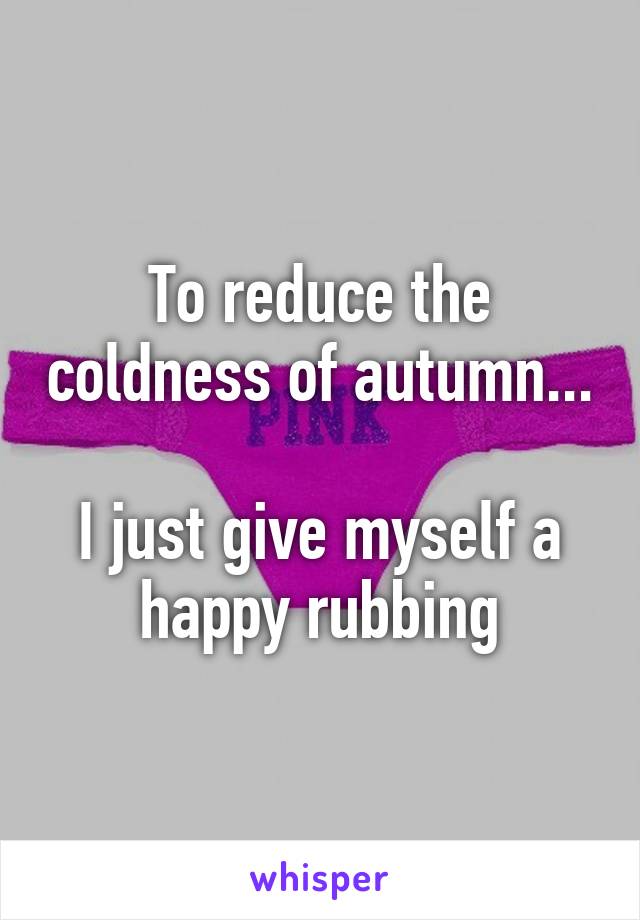 To reduce the coldness of autumn...

I just give myself a happy rubbing