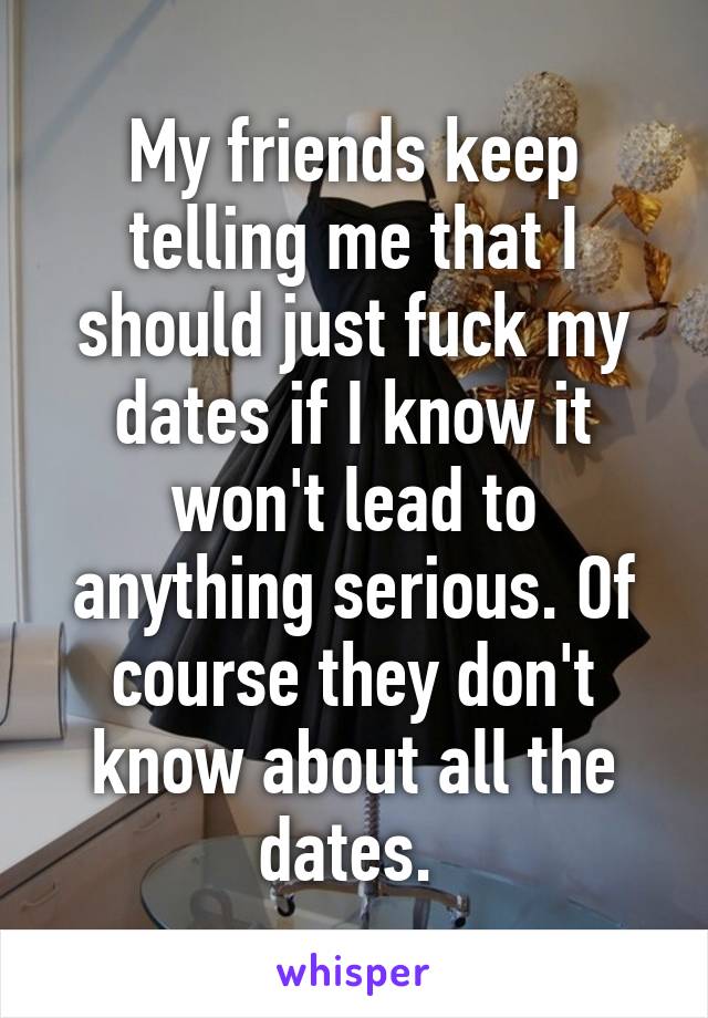 My friends keep telling me that I should just fuck my dates if I know it won't lead to anything serious. Of course they don't know about all the dates. 