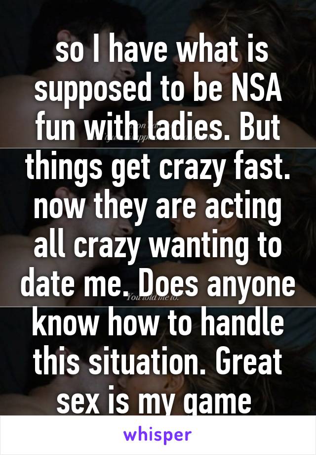  so I have what is supposed to be NSA fun with ladies. But things get crazy fast. now they are acting all crazy wanting to date me. Does anyone know how to handle this situation. Great sex is my game 