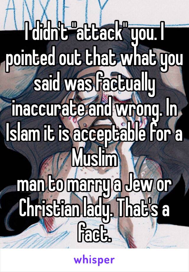 I didn't "attack" you. I pointed out that what you said was factually inaccurate and wrong. In Islam it is acceptable for a Muslim
man to marry a Jew or Christian lady. That's a fact.