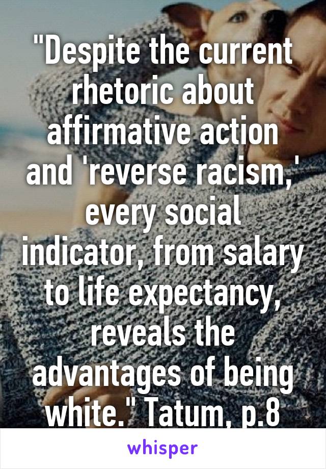 "Despite the current rhetoric about affirmative action and 'reverse racism,' every social indicator, from salary to life expectancy, reveals the advantages of being white." Tatum, p.8