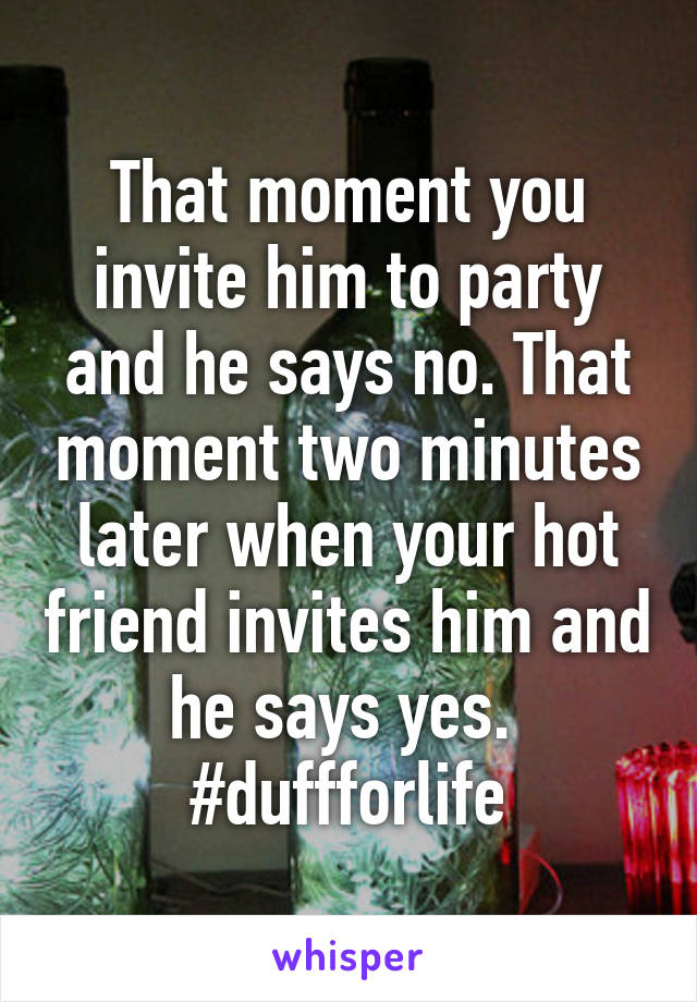 That moment you invite him to party and he says no. That moment two minutes later when your hot friend invites him and he says yes. 
#duffforlife