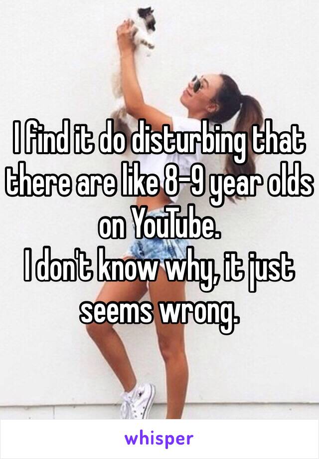 I find it do disturbing that there are like 8-9 year olds on YouTube. 
I don't know why, it just seems wrong. 