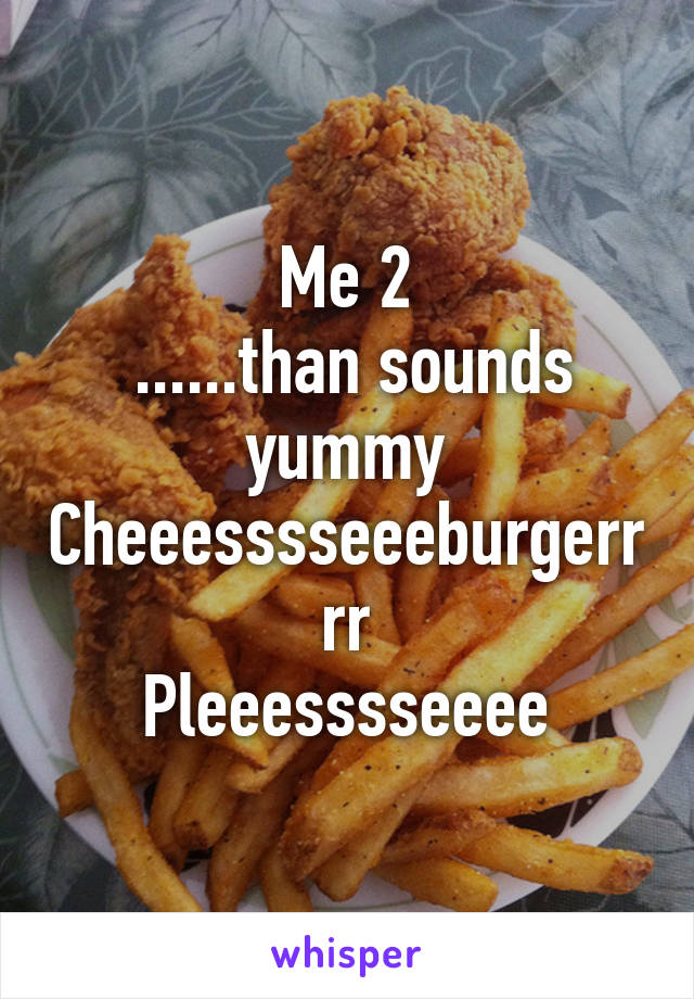 Me 2
 ......than sounds yummy
Cheeesssseeeburgerrrr
Pleeesssseeee