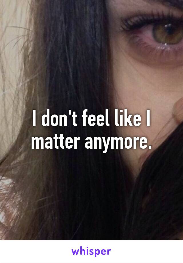 I don't feel like I matter anymore.