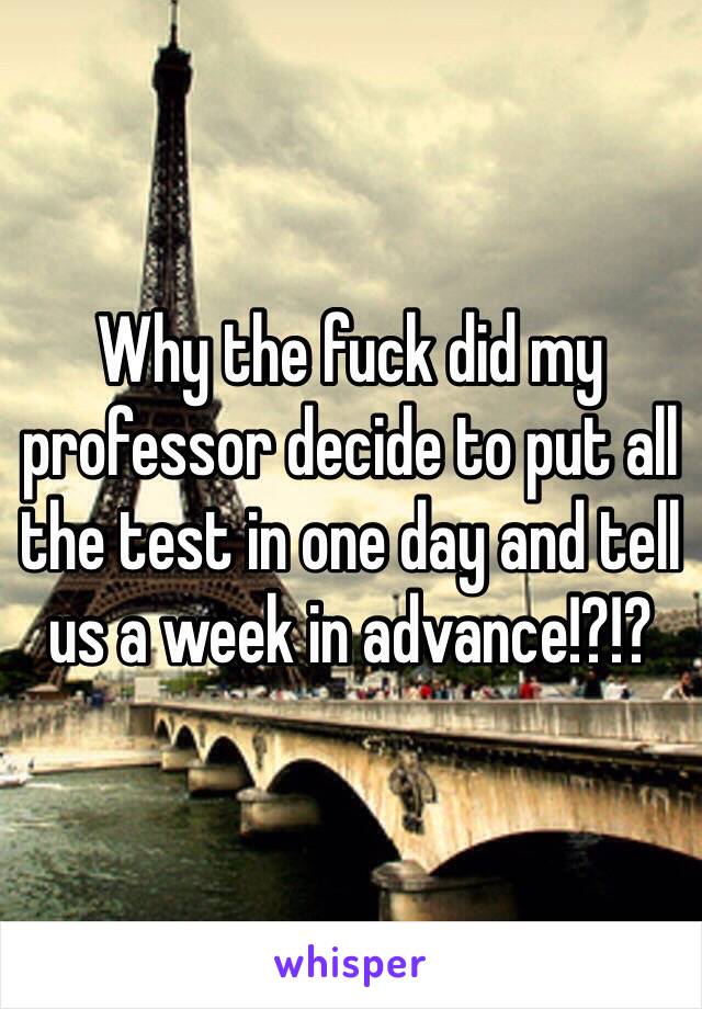 Why the fuck did my professor decide to put all the test in one day and tell us a week in advance!?!?