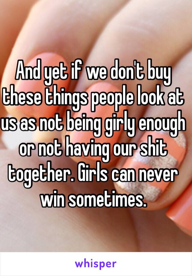 And yet if we don't buy these things people look at us as not being girly enough or not having our shit together. Girls can never win sometimes.