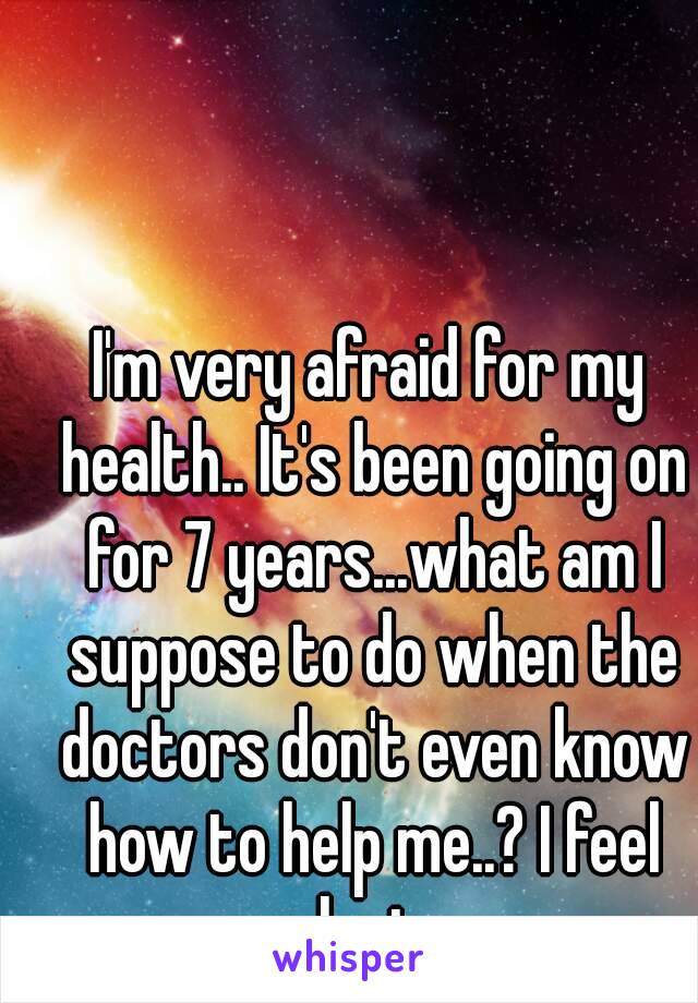 I'm very afraid for my health.. It's been going on for 7 years...what am I suppose to do when the doctors don't even know how to help me..? I feel lost.