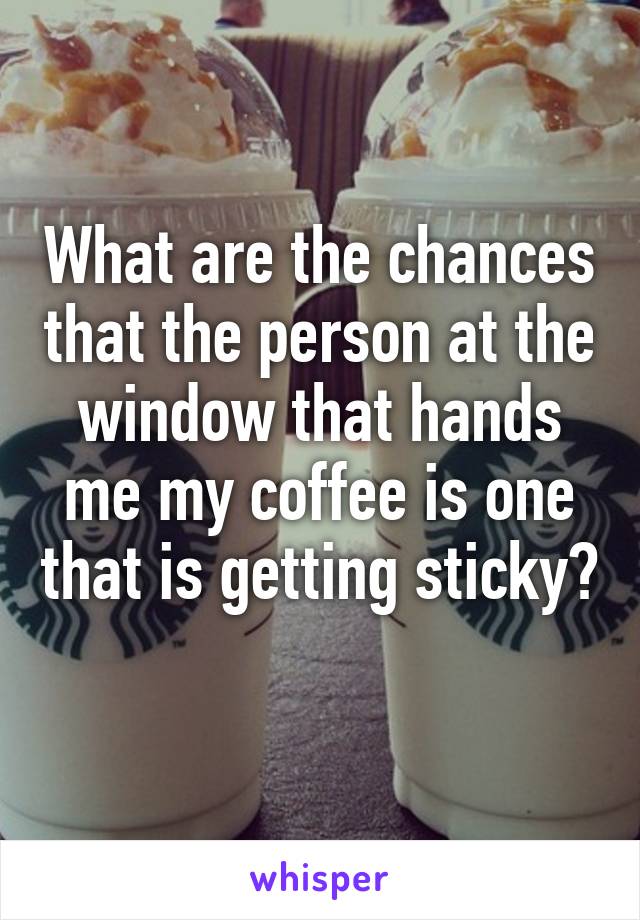 What are the chances that the person at the window that hands me my coffee is one that is getting sticky? 