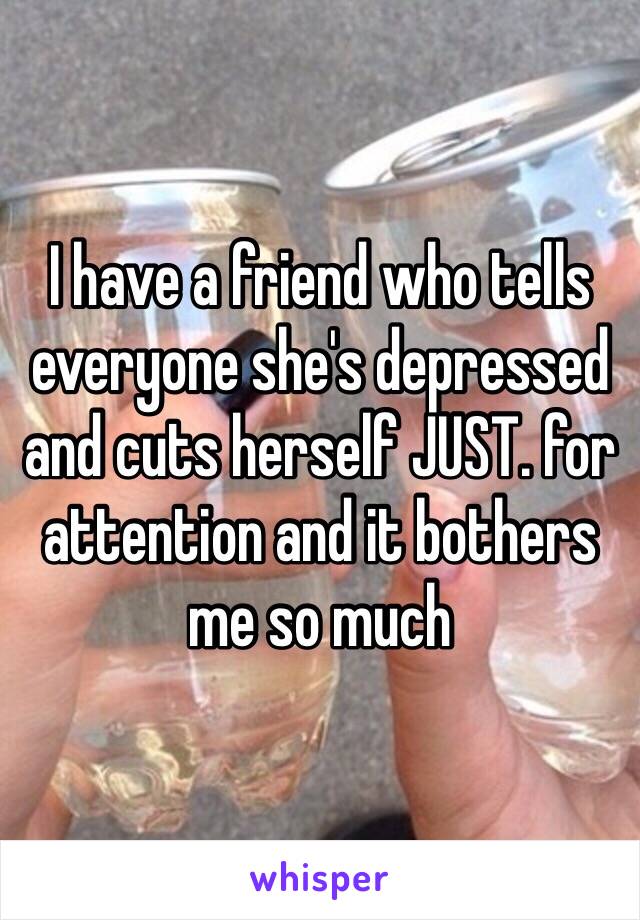 I have a friend who tells everyone she's depressed and cuts herself JUST. for attention and it bothers me so much