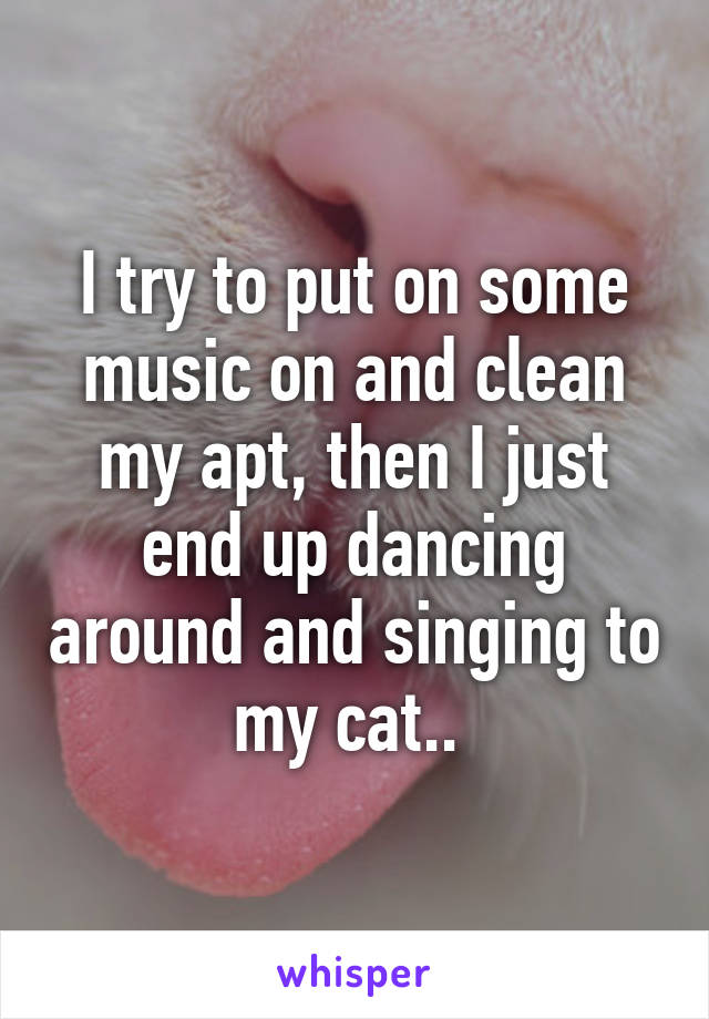 I try to put on some music on and clean my apt, then I just end up dancing around and singing to my cat.. 