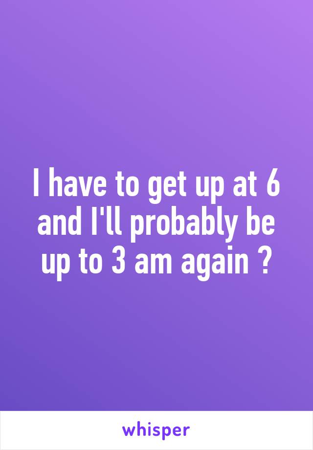 I have to get up at 6 and I'll probably be up to 3 am again 😂