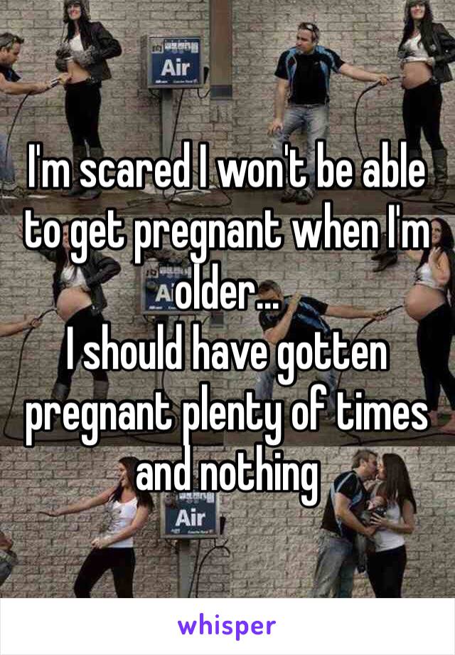 I'm scared I won't be able to get pregnant when I'm older... 
I should have gotten pregnant plenty of times and nothing 