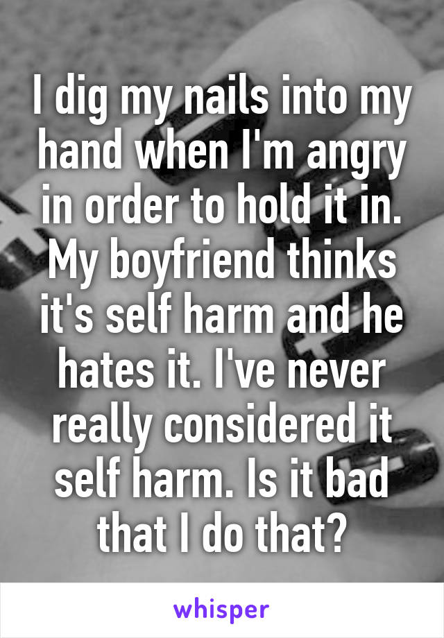 I dig my nails into my hand when I'm angry in order to hold it in. My boyfriend thinks it's self harm and he hates it. I've never really considered it self harm. Is it bad that I do that?