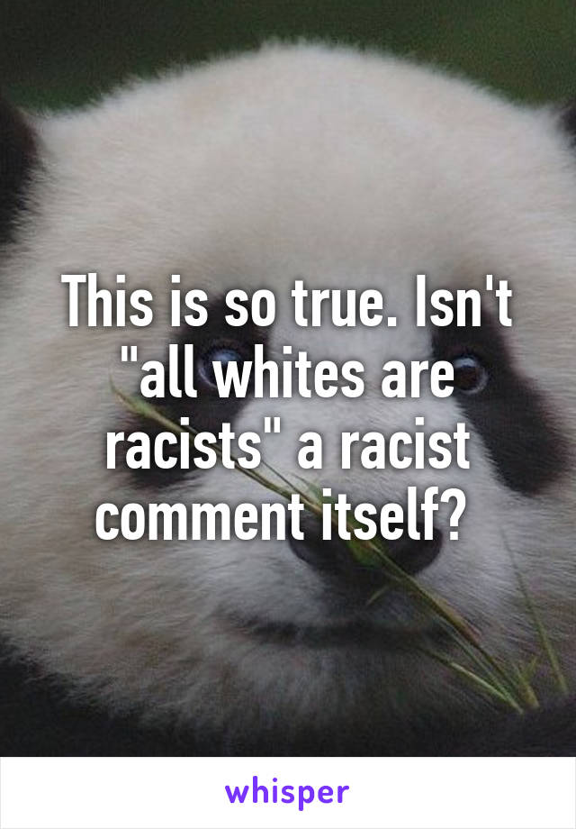 This is so true. Isn't "all whites are racists" a racist comment itself? 